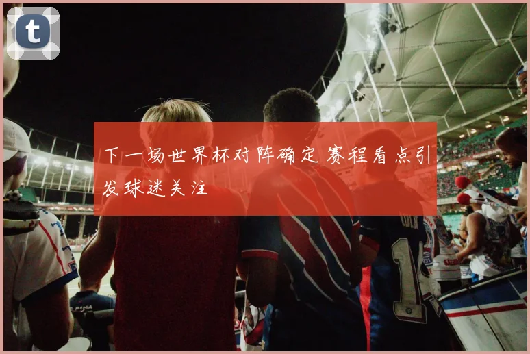 下一场世界杯对阵确定 赛程看点引发球迷关注