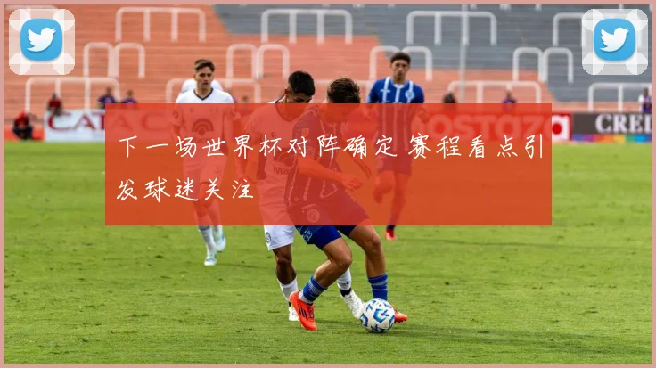 下一场世界杯对阵确定 赛程看点引发球迷关注